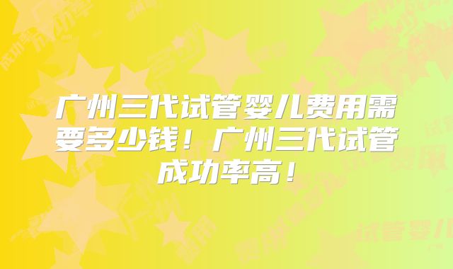广州三代试管婴儿费用需要多少钱!广州三代试管成功率高!