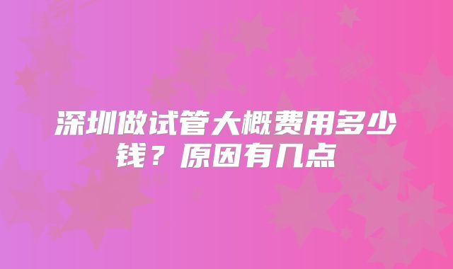 深圳做试管大概费用多少钱？原因有几点