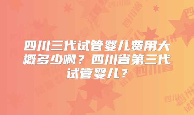 四川三代试管婴儿费用大概多少啊？四川省第三代试管婴儿？