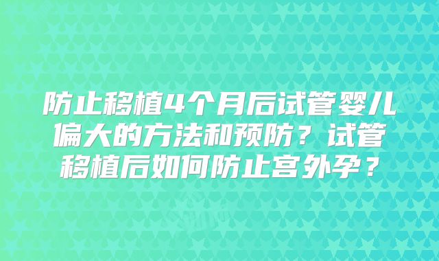 防止移植4个月后试管婴儿偏大的方法和预防?试管移植后如何防止宫外孕?