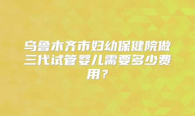 乌鲁木齐市妇幼保健院做三代试管婴儿需要多少费用?