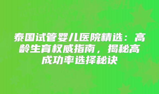 泰国试管婴儿医院精选:高龄生育权威指南,揭秘高成功率选择秘诀