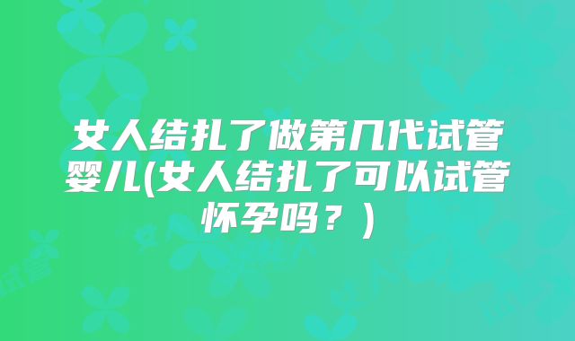 女人结扎了做第几代试管婴儿(女人结扎了可以试管怀孕吗?)