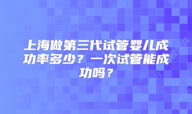 上海做第三代试管婴儿成功率多少?一次试管能成功吗?