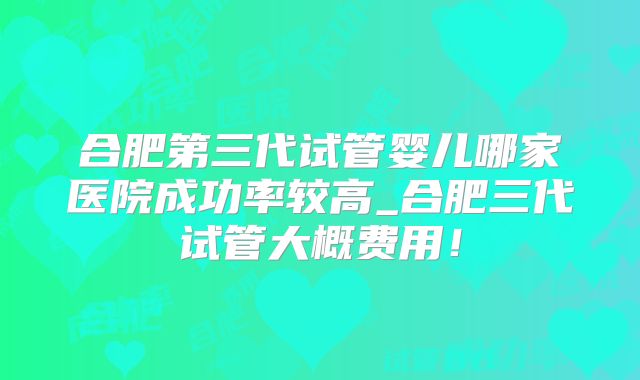 合肥第三代试管婴儿哪家医院成功率较高_合肥三代试管大概费用!