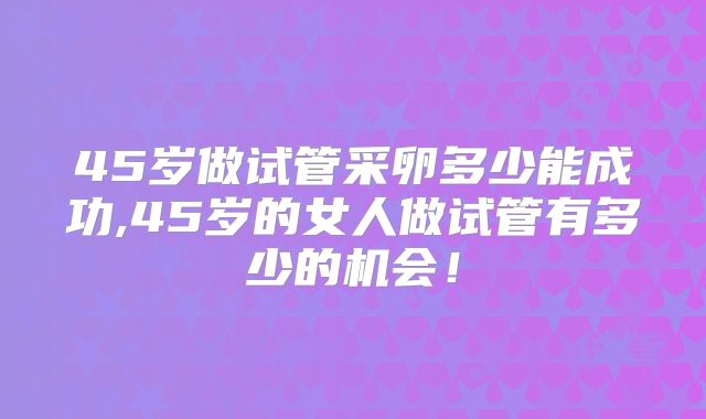 45岁做试管采卵多少能成功,45岁的女人做试管有多少的机会!