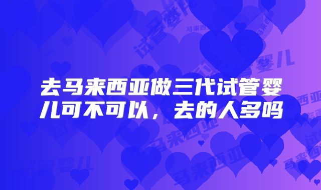 去马来西亚做三代试管婴儿可不可以,去的人多吗