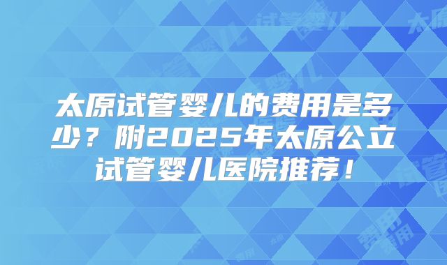 太原试管婴儿的费用是多少？附2025年太原公立试管婴儿医院推荐！