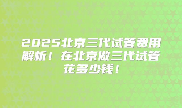 2025北京三代试管费用解析！在北京做三代试管花多少钱！