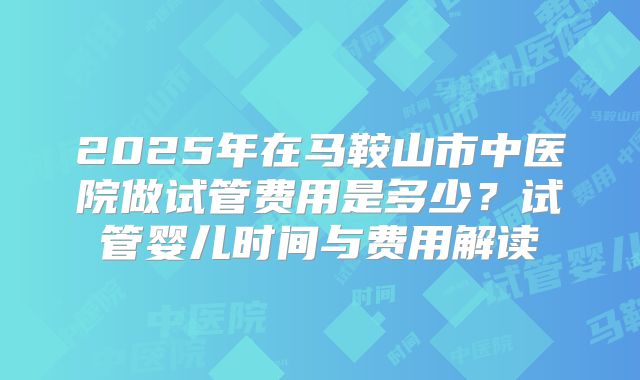 2025年在马鞍山市中医院做试管费用是多少?试管婴儿时间与费用解读