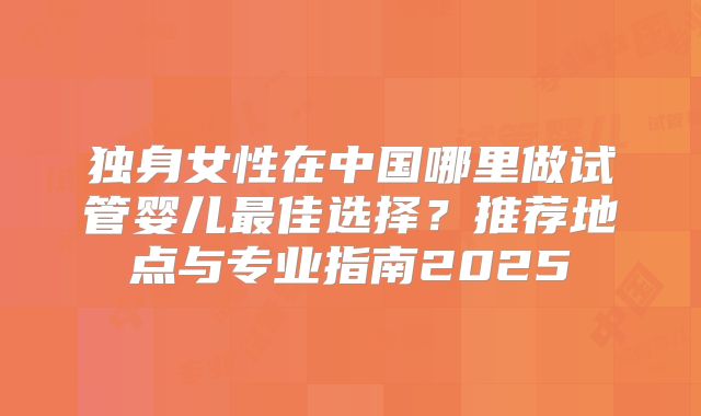 独身女性在中国哪里做试管婴儿最佳选择?推荐地点与专业指南2025