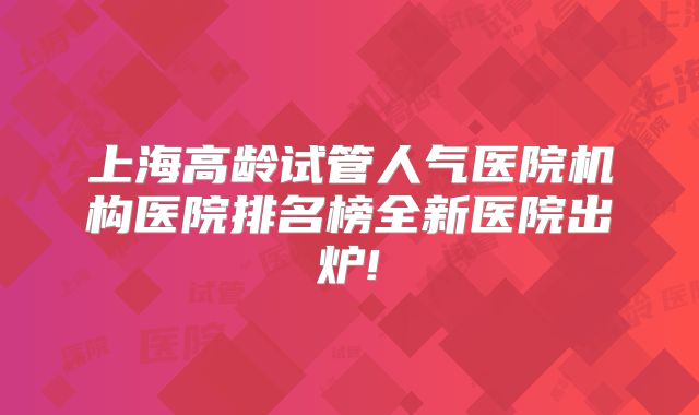 上海高龄试管人气医院机构医院排名榜全新医院出炉!