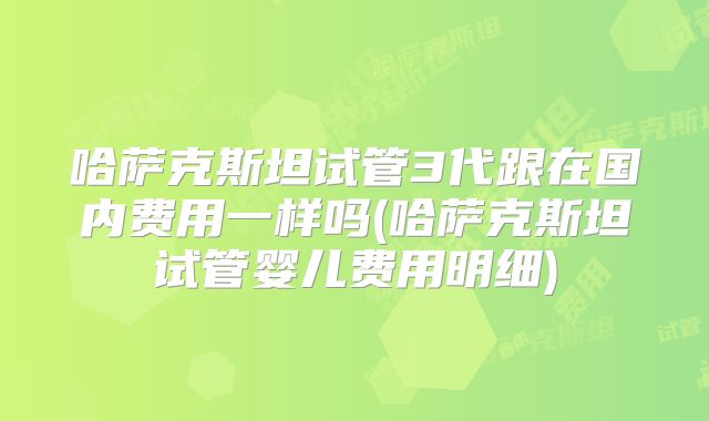 哈萨克斯坦试管3代跟在国内费用一样吗(哈萨克斯坦试管婴儿费用明细)