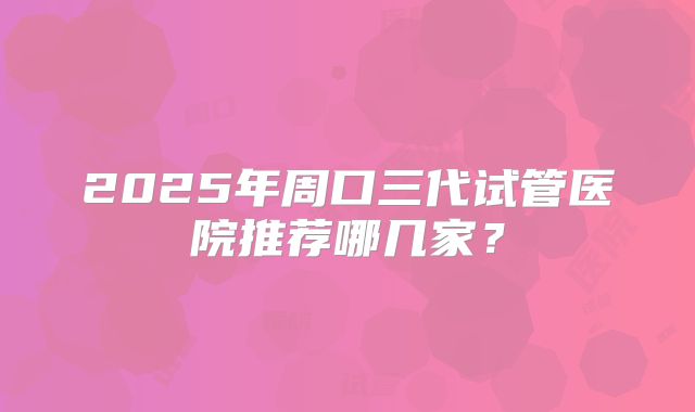 2025年周口三代试管医院推荐哪几家?