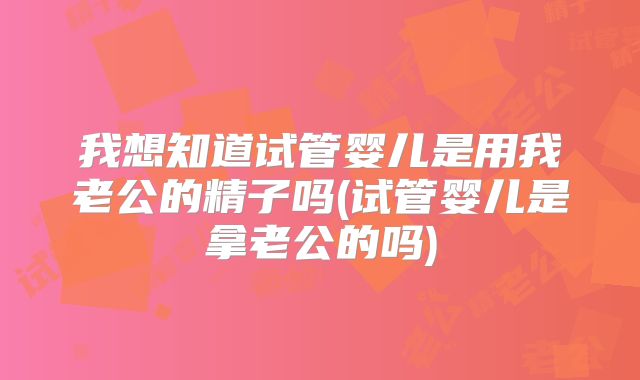 我想知道试管婴儿是用我老公的精子吗(试管婴儿是拿老公的吗)