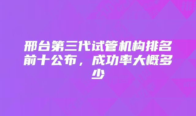 邢台第三代试管机构排名前十公布,成功率大概多少