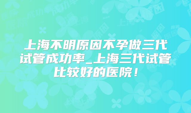上海不明原因不孕做三代试管成功率_上海三代试管比较好的医院！