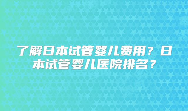 了解日本试管婴儿费用？日本试管婴儿医院排名？