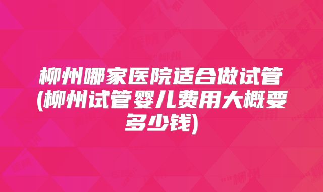 柳州哪家医院适合做试管(柳州试管婴儿费用大概要多少钱)