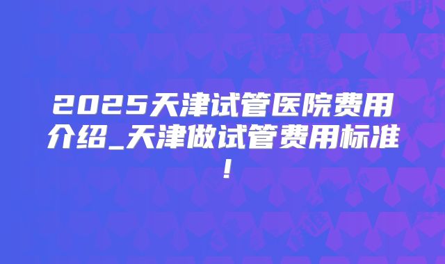 2025天津试管医院费用介绍_天津做试管费用标准！