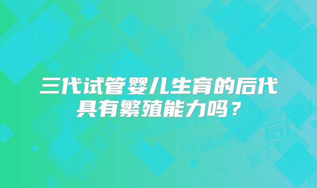 三代试管婴儿生育的后代具有繁殖能力吗?
