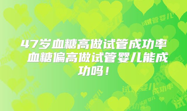 47岁血糖高做试管成功率 血糖偏高做试管婴儿能成功吗!