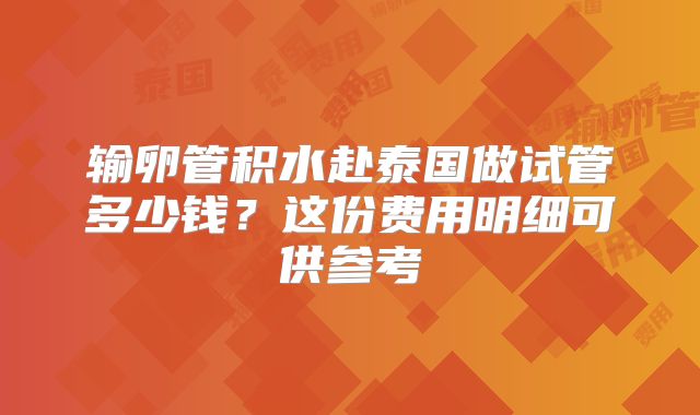 输卵管积水赴泰国做试管多少钱?这份费用明细可供参考