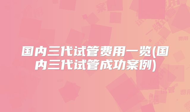 国内三代试管费用一览(国内三代试管成功案例)
