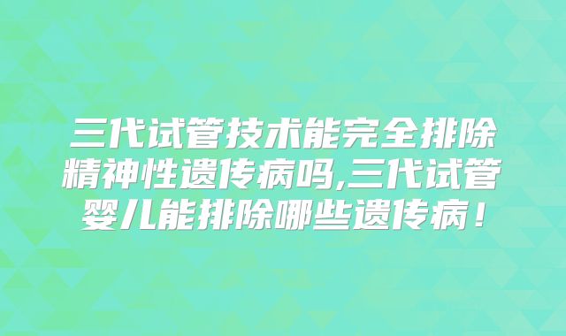三代试管技术能完全排除精神性遗传病吗,三代试管婴儿能排除哪些遗传病！