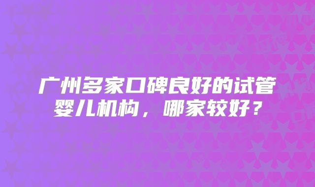 广州多家口碑良好的试管婴儿机构,哪家较好?