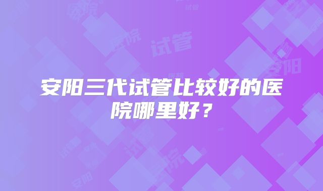 安阳三代试管比较好的医院哪里好?