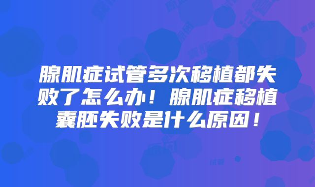 腺肌症试管多次移植都失败了怎么办！腺肌症移植囊胚失败是什么原因！