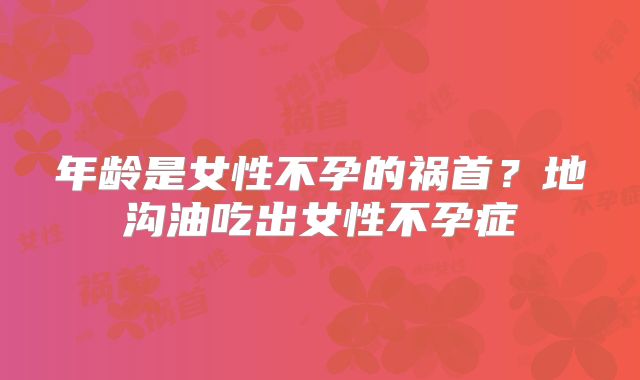 年龄是女性不孕的祸首?地沟油吃出女性不孕症