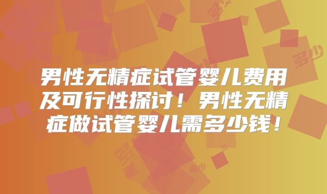 男性无精症试管婴儿费用及可行性探讨!男性无精症做试管婴儿需多少钱!