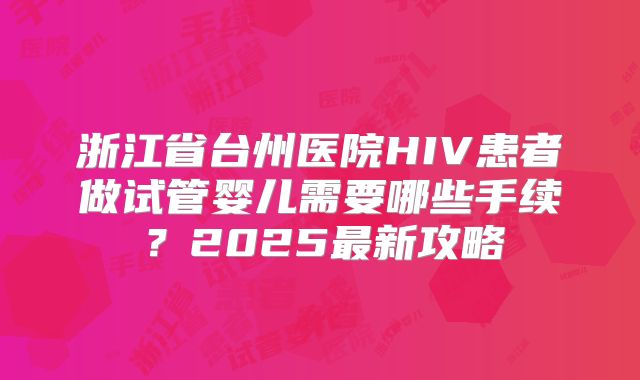 浙江省台州医院HIV患者做试管婴儿需要哪些手续?2025最新攻略
