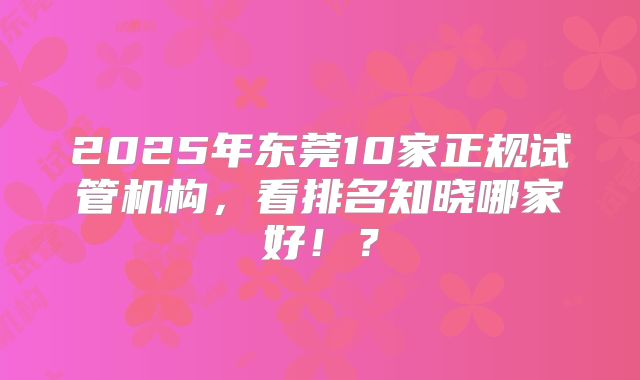 2025年东莞10家正规试管机构，看排名知晓哪家好！？