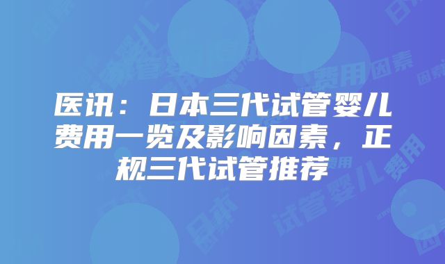 医讯:日本三代试管婴儿费用一览及影响因素,正规三代试管推荐
