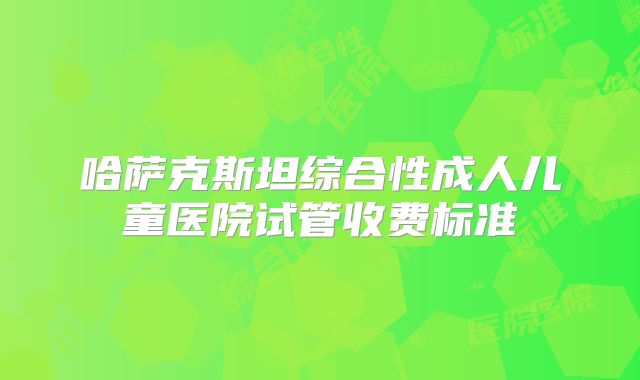 哈萨克斯坦综合性成人儿童医院试管收费标准