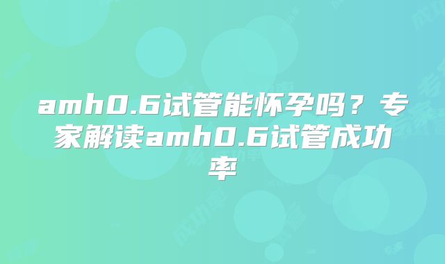 amh0.6试管能怀孕吗？专家解读amh0.6试管成功率