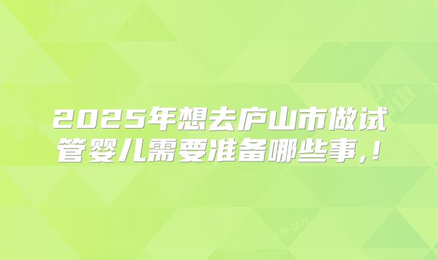 2025年想去庐山市做试管婴儿需要准备哪些事,!