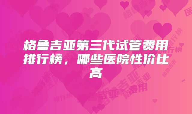 格鲁吉亚第三代试管费用排行榜，哪些医院性价比高