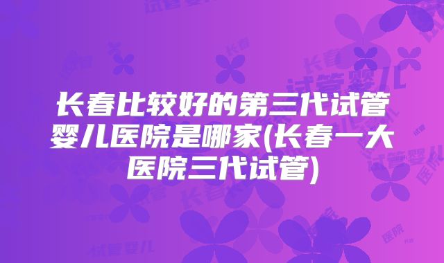 长春比较好的第三代试管婴儿医院是哪家(长春一大医院三代试管)