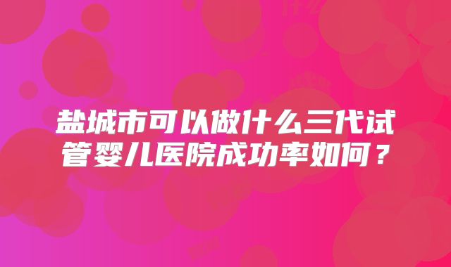 盐城市可以做什么三代试管婴儿医院成功率如何？
