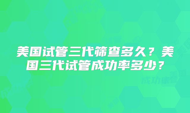 美国试管三代筛查多久?美国三代试管成功率多少?