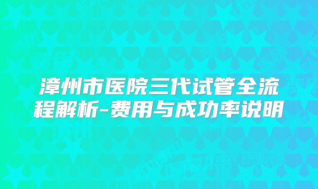 漳州市医院三代试管全流程解析-费用与成功率说明