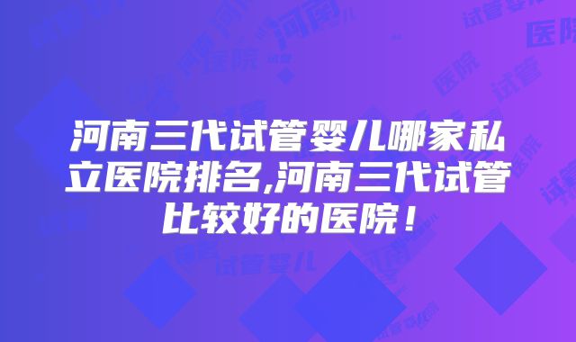 河南三代试管婴儿哪家私立医院排名,河南三代试管比较好的医院!