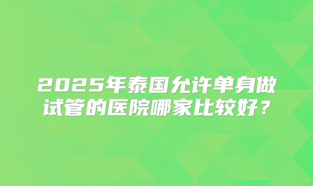 2025年泰国允许单身做试管的医院哪家比较好?