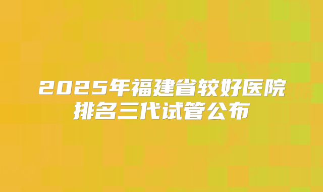 2025年福建省较好医院排名三代试管公布