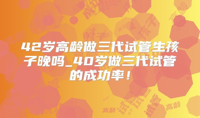 42岁高龄做三代试管生孩子晚吗_40岁做三代试管的成功率！