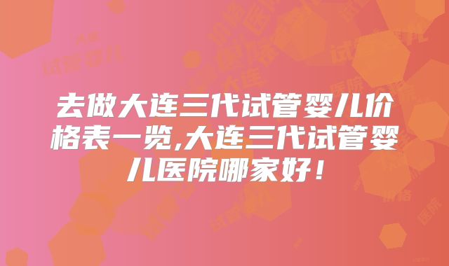 去做大连三代试管婴儿价格表一览,大连三代试管婴儿医院哪家好!